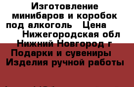 Изготовление минибаров и коробок под алкоголь › Цена ­ 3 000 - Нижегородская обл., Нижний Новгород г. Подарки и сувениры » Изделия ручной работы   